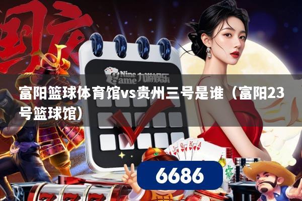 富阳篮球体育馆vs贵州三号是谁（富阳23号篮球馆）