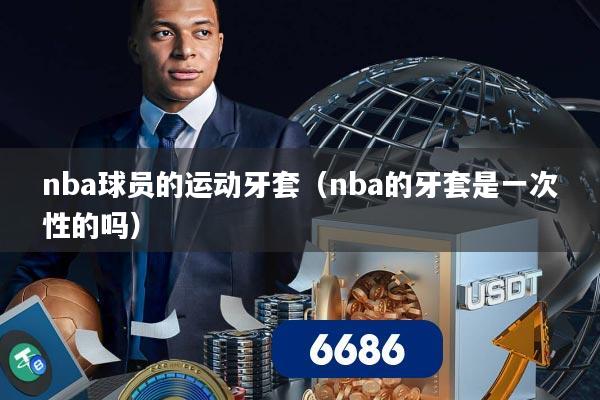 nba球员的运动牙套（nba的牙套是一次性的吗）